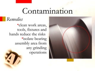 Remedies
•clean work areas,
tools, fixtures and
hands reduce the risks
•isolate bearing
assembly area from
any grinding
operations
Contamination
 