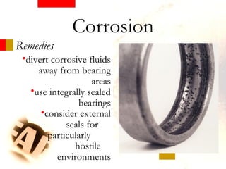 Remedies
•divert corrosive fluids
away from bearing
areas
•use integrally sealed
bearings
•consider external
seals for
particularly
hostile
environments
Corrosion
 