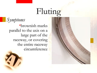 Symptoms
•brownish marks
parallel to the axis on a
large part of the
raceway, or covering
the entire raceway
circumference
Fluting
 
