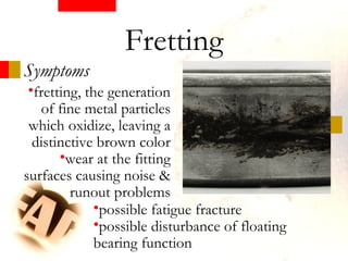 Symptoms
•fretting, the generation
of fine metal particles
which oxidize, leaving a
distinctive brown color
•wear at the fitting
surfaces causing noise &
runout problems
Fretting
•possible fatigue fracture
•possible disturbance of floating
bearing function
 