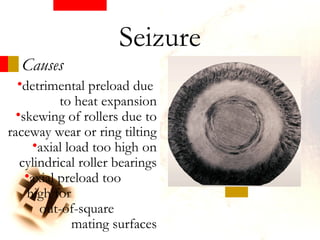 Causes
•detrimental preload due
to heat expansion
•skewing of rollers due to
raceway wear or ring tilting
•axial load too high on
cylindrical roller bearings
•axial preload too
high for
out-of-square
mating surfaces
Seizure
 