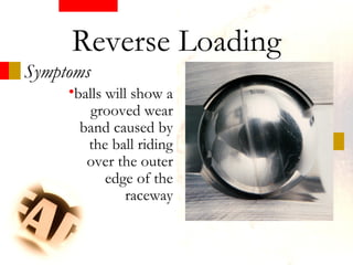 •balls will show a
grooved wear
band caused by
the ball riding
over the outer
edge of the
raceway
Symptoms
Reverse Loading
 