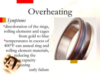 Symptoms
•discoloration of the rings,
rolling elements and cages
from gold to blue
•temperatures in excess of
400°F can anneal ring and
rolling element materials,
reducing the
bearing capacity
and causing
early failure
Overheating
 