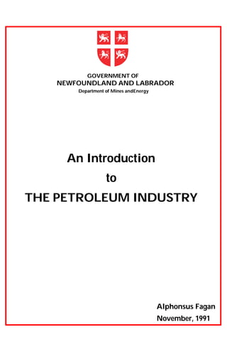 Department of Mines andEnergy
GOVERNMENT OF
NEWFOUNDLAND AND LABRADOR
An Introduction
to
THE PETROLEUM INDUSTRY
Alphonsus Fagan
November, 1991
 