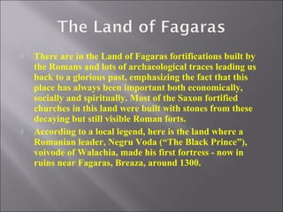 



There are in the Land of Fagaras fortifications built by
the Romans and lots of archaeological traces leading us
back to a glorious past, emphasizing the fact that this
place has always been important both economically,
socially and spiritually. Most of the Saxon fortified
churches in this land were built with stones from these
decaying but still visible Roman forts.
According to a local legend, here is the land where a
Romanian leader, Negru Voda (“The Black Prince”),
voivode of Walachia, made his first fortress - now in
ruins near Fagaras, Breaza, around 1300.

 