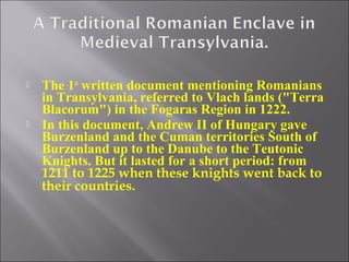 



The 1st written document mentioning Romanians
in Transylvania, referred to Vlach lands ("Terra
Blacorum") in the Fogaras Region in 1222.
In this document, Andrew II of Hungary gave
Burzenland and the Cuman territories South of
Burzenland up to the Danube to the Teutonic
Knights. But it lasted for a short period: from
1211 to 1225 when these knights went back to
their countries.

 