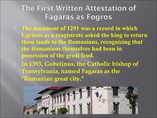 



The document of 1291 was a record in which
Ugrinus as a magistrate asked the king to return
these lands to the Romanians, recognizing that
the Romanians themselves had been in
possession of the great feud.
In 1393, Gobelinus, the Catholic bishop of
Transylvania, named Fagaras as the
"Romanian great city."

 