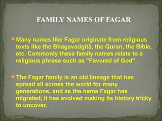FAMILY NAMES OF FAGAR
Many names like Fagar originate from religious

texts like the Bhagavadgītā, the Quran, the Bible,
etc. Commonly these family names relate to a
religious phrase such as "Favored of God".
The Fagar family is an old lineage that has

spread all across the world for many
generations, and as the name Fagar has
migrated, it has evolved making its history tricky
to uncover.

 
