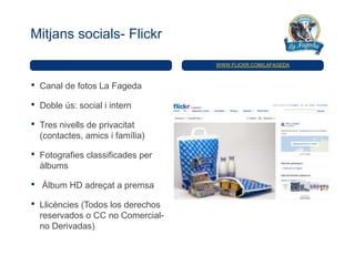 Mitjans socials- Flickr

                                     WWW.FLICKR.COM/LAFAGEDA



•   Canal de fotos La Fageda

•   Doble ús: social i intern

•   Tres nivells de privacitat
    (contactes, amics i família)

•   Fotografies classificades per
    àlbums

•   Àlbum HD adreçat a premsa

•   Llicències (Todos los derechos
    reservados o CC no Comercial-
    no Derivadas)
 