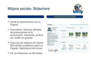 Mitjans socials- Slideshare

                                       WWW.SLIDESHARE.NET/LAFAGEDA



•   Canal de presentacions de La
    Fageda

•   Documents i informes adreçats
    als professionals de la
    comunicació, estudiants, profess
    ors i públic en general.

•   Cada any es realitzen de mitjana
    250 treballs acadèmics sobre La
    Fageda. Optimització del temps.

•   CC no Comercial- no Derivadas
 