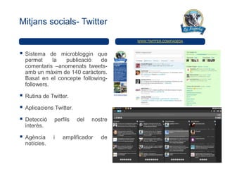 Mitjans socials- Twitter

                                          WWW.TWITTER.COM/FAGEDA



   Sistema de microbloggin que
    permet     la  publicació    de
    comentaris –anomenats tweets-
    amb un màxim de 140 caràcters.
    Basat en el concepte following-
    followers.

   Rutina de Twitter.

   Aplicacions Twitter.

   Detecció    perfils    del   nostre
    interès.

   Agència     i   amplificador    de
    notícies.
 