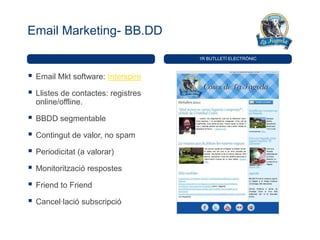 Email Marketing- BB.DD

                                      1R BUTLLETÍ ELECTRÒNIC



   Email Mkt software: Interspire

   Llistes de contactes: registres
    online/offline.

   BBDD segmentable

   Contingut de valor, no spam

   Periodicitat (a valorar)

   Monitorització respostes

   Friend to Friend

   Cancel·lació subscripció
 