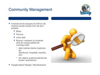 Community Management


   A banda de les tasques de CM en els
    nostres canals socials hem de tenir
    present:
        Blocs
        Fòrums
        Llocs web
        Buscar i mantenir el contacte
         amb els responsables de
         contingut web:
          dels nostres clients (cadenes
            de
            distribució, hospitals, escoles,
            etc)
          de mitjans audiovisuals/escrits
            locals i autonòmics.

   Google Alerts/ Reader- Monitorització
 