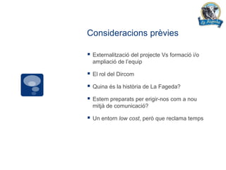 Consideracions prèvies

   Externalització del projecte Vs formació i/o
    ampliació de l’equip

   El rol del Dircom

   Quina és la història de La Fageda?

   Estem preparats per erigir-nos com a nou
    mitjà de comunicació?

   Un entorn low cost, però que reclama temps
 