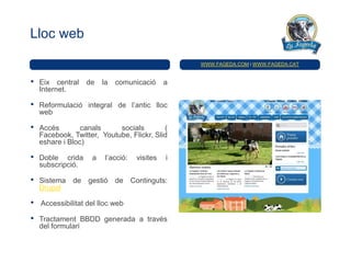 Lloc web

                                                  WWW.FAGEDA.COM i WWW.FAGEDA.CAT


•   Eix central    de   la   comunicació      a
    Internet.

•   Reformulació integral de l’antic lloc
    web

•   Accés        canals     socials        (
    Facebook, Twitter, Youtube, Flickr, Slid
    eshare i Bloc)

•   Doble crida     a    l’acció:   visites   i
    subscripció.

•   Sistema de gestió de Continguts:
    Drupal

•   Accessibilitat del lloc web

•   Tractament BBDD generada a través
    del formulari
 