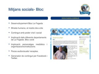 Mitjans socials- Bloc

                                                 WWW.FAGEDA.COM/BLOC



•   Desenvolupament Bloc La Fageda

•   Mirada humana, el nostre dia a dia

•   Contingut amb poder viral i social

•   Implicació dels diferents departaments
    de La Fageda. Bloc coral

•   Implicació personatges mediàtics         i
    organitzacions/institucions

•   Peces audiovisuals/ receptes.

•   Generador de contingut per Facebook i
    Twitter.
 