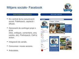 Mitjans socials- Facebook

         WWW.FACEBOOK.COM/LAFAGEDA        WELCOME FANPAGE



•   Eix central de la comunicació
    social. Fidelització, captació i
    difusió.

•   Generació de contingut propi o
    al.liè
    (bloc, enllaços, comentaris, enq
    uestes, etc). Participació. Call to
    action.

•   Integració de canals.

•   Concursos i noves accions.

•   Anècdotes.
 