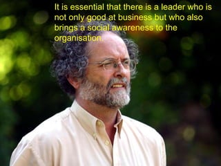 It is essential that there is a leader who is not only good at business but who also brings a social awareness to the organisation.  