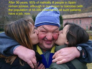 After 30 years, 95% of mentally ill people in Spain remain jobless, although in our region la Garrotxa (with the population of 55.000 inhabitants) all such patients have a job, now. 