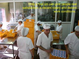 Only a real job can give people real satisfaction: a decent salary and decent work conditions.  