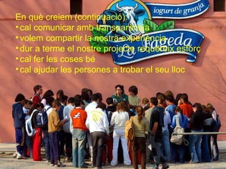 En què creiem (continuació): cal comunicar amb transparència volem compartir la nostra experiència dur a terme el nostre projecte requereix esforç cal fer les coses bé cal ajudar les persones a trobar el seu lloc 