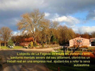 L’objectiu de La Fageda és treure les persones amb trastorns mentals severs del seu aïllament, oferint-los un treball real en una empresa real, ajudant-los a refer la seva autoestima   