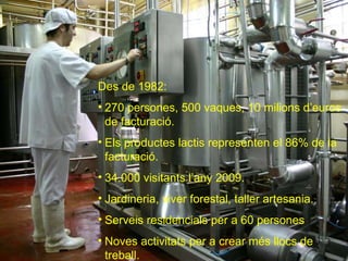 Des de 1982: 270 persones, 500 vaques, 10 milions d’euros de facturació. Els productes lactis representen el 86% de la facturació. 34.000 visitants l’any 2009. Jardineria, viver forestal, taller artesania. Serveis residencials per a 60 persones Noves activitats per a crear més llocs de treball. 