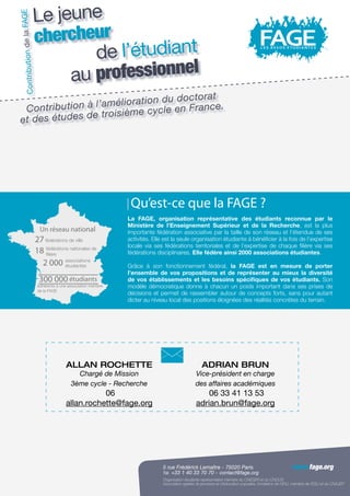 5 rue Frédérick Lemaître - 75020 Paris
Tél. +33 1 40 33 70 70 - Fax +33 1 40 33 70 71
Organisation étudiante représentative membre du CNESER et du CNOUS
Association agréée de jeunesse et d’éducation populaire, fondatrice de l’AFIJ, membre de l’ESU et du CNAJEP
www.fage.org
Allan ROCHETTE
Chargé de Mission
3ème cycle - Recherche
06
allan.rochette@fage.org
Adrian brun
Vice-président en charge
des affaires académiques
06 33 41 13 53
adrian.brun@fage.org
Un réseau national
2 000
27
18
300 000
associations
étudiantes
fédérations de ville
fédérations nationales de
filière
étudiants
adhérents à une association membre
de la FAGE
La FAGE, organisation représentative des étudiants reconnue par le
Ministère de l’Enseignement Supérieur et de la Recherche, est la plus
importante fédération associative par la taille de son réseau et l’étendue de ses
activités. Elle est la seule organisation étudiante à bénéficier à la fois de l’expertise
locale via ses fédérations territoriales et de l’expertise de chaque filière via ses
fédérations disciplinaires. Elle fédère ainsi 2000 associations étudiantes.
Grâce à son fonctionnement fédéral, la FAGE est en mesure de porter
l’ensemble de vos propositions et de représenter au mieux la diversité
de vos établissements et les besoins spécifiques de vos étudiants. Son
modèle démocratique donne à chacun un poids important dans ses prises de
décisions et permet de rassembler autour de concepts forts, sans pour autant
dicter au niveau local des positions éloignées des réalités concrètes du terrain.
Qu’est-ce que la FAGE ?
www.fage.org
contact@fage.org
Le jeune
chercheur
de l’étudiant
au professionnel
ContributiondelaFAGE
Contribution à l’amélioration du doctorat
et des études de troisième cycle en France.
 