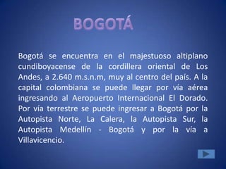 Bogotá se encuentra en el majestuoso altiplano
cundiboyacense de la cordillera oriental de Los
Andes, a 2.640 m.s.n.m, muy al centro del país. A la
capital colombiana se puede llegar por vía aérea
ingresando al Aeropuerto Internacional El Dorado.
Por vía terrestre se puede ingresar a Bogotá por la
Autopista Norte, La Calera, la Autopista Sur, la
Autopista Medellín - Bogotá y por la vía a
Villavicencio.
 