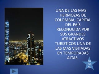 UNA DE LAS MAS
  HERMOZAS DE
COLOMBIA, CAPITAL
      DEL PAÍS
 RECONOCIDA POR
   SUS GRANDES
    ATRACTIVOS
TURISTICOS UNA DE
LAS MAS VISITADAS
 EN TEMPORADAS
       ALTAS.
               BO
               GO
               TA
 