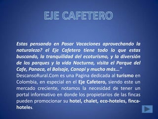 Estas pensando en Pasar Vacaciones aprovechando la
naturaleza? el Eje Cafetero tiene todo lo que estas
buscando, la tranquilidad del ecoturismo, y la diversión
de los parques y la vida Nocturna, visita el Parque del
Cafe, Panaca, el Balsaje, Canopi y mucho más..."
DescansoRural.Com es una Pagina dedicada al turismo en
Colombia, en especial en el Eje Cafetero, siendo este un
mercado creciente, notamos la necesidad de tener un
portal informativo en donde los propietarios de las fincas
pueden promocionar su hotel, chalet, eco-hoteles, finca-
hoteles.
 