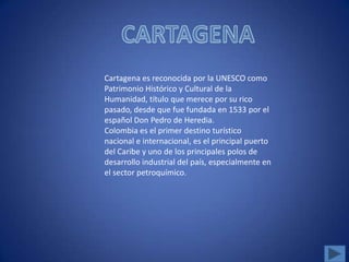 Cartagena es reconocida por la UNESCO como
Patrimonio Histórico y Cultural de la
Humanidad, título que merece por su rico
pasado, desde que fue fundada en 1533 por el
español Don Pedro de Heredia.
Colombia es el primer destino turístico
nacional e internacional, es el principal puerto
del Caribe y uno de los principales polos de
desarrollo industrial del país, especialmente en
el sector petroquímico.
 