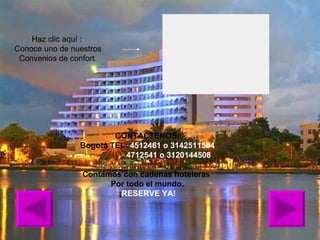 Haz clic aquí :  Conoce uno de nuestros Convenios de confort. CONTACTENOS: Bogotá TEL:  4512461 o 3142511504   4712541 o 3120144508 Contamos con cadenas hoteleras  Por todo el mundo. ¡ RESERVE YA! 