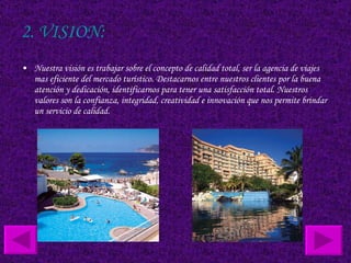 2. VISION: Nuestra visión es trabajar sobre el concepto de calidad total, ser la agencia de viajes mas eficiente del mercado turístico. Destacarnos entre nuestros clientes por la buena atención y dedicación, identificarnos para tener una satisfacción total. Nuestros valores son la confianza, integridad, creatividad e innovación que nos permite brindar un servicio de calidad.  