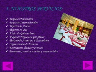 5. NUESTROS SERVICIOS: Paquetes Nacionales  Paquetes Internacionales  Tiquetes de Avión  Tiquetes en Bus  Viajes de Quinceañeras  Viajes de Negocios o por placer  Turismo de Aventura y Ecoturismo  Organización de Eventos  Recepciones, fiestas y eventos  Banquetes, eventos sociales y empresariales  