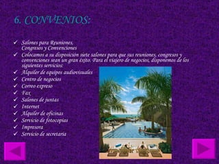 6. CONVENIOS: Salones para Reuniones, Congresos y Convenciones Colocamos a su disposición siete salones para que sus reuniones, congresos y convenciones sean un gran éxito. Para el viajero de negocios, disponemos de los siguientes servicios:  Alquiler de equipos audiovisuales  Centro de negocios  Correo expreso  Fax  Salones de juntas  Internet  Alquiler de oficinas  Servicio de fotocopias  Impresora  Servicio de secretaria  