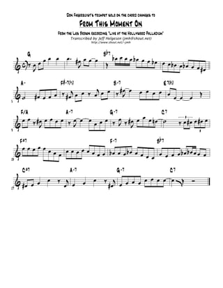 Don Fagerquist's trumpet solo on the chord changes to

                                           From This Moment On
                           From the Les Brown recording "Live at the Hollywood Palladium"
                                     Transcribed by Jeff Helgesen (jmh@shout.net)
                                                http://www.shout.net/~jmh


                                                            b7
              œ œ
               G                  œ. #œ œ œ œ           B  bœ œ œ œ bœ œ œ bœ
     &c ‰œ œœ                         J                  Œ                    œ œ bœ œ bœ œ
         J                                                                                  œ #œ
                                # -7 b5
      A-                    F       ()                           B -7                          E 7(# 5)
                                          j     #œ œ
     &˙            #œ œ œ œ ‰ # œj œ œ ‰ œ œ œ ‰ J                           œ œ œ œ œ
                                                                                       œ œ œ Œ
5


       F/A                       A -7                        G -7                             C7
       œ œ ‰ #œ œ œ œ œ ‰ œ œ œ œ œ œ ‰ œ ‰ #œ œ œ œ nœ ˙
                                        J J                                                               ‰ œ #œ œ #œ œ
                                                                                                            3

     &        J           J
9                                                                                                                   3


      F
          ±7                                                 F -7                         B
                                                                                              b7
     œœœœœœ
   &        œ œ œ œ œ œ œ œ œ œ bœ œ œ bœ œ œ œ œ œ œ œ bœ bœ œ œ œ
13
                                               œ
          C
              ±7                    A -7                            G -7                            C7
     & #œ œ œ          œ   ‰ j              œ     œ     ‰ j œ œ œ œ œ œ œ œëŒ                                   Ó
17
                             œ œ                         #œ œ
 