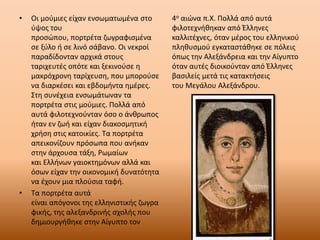 • Οι μούμιες είχαν ενσωματωμένα στο
ύψος του
προσώπου, πορτρέτα ζωγραφισμένα
σε ξύλο ή σε λινό σάβανο. Οι νεκροί
παραδίδονταν αρχικά στους
ταριχευτές οπότε και ξεκινούσε η
μακρόχρονη ταρίχευση, που μπορούσε
να διαρκέσει και εβδομήντα ημέρες.
Στη συνέχεια ενσωμάτωναν τα
πορτρέτα στις μούμιες. Πολλά από
αυτά φιλοτεχνούνταν όσο ο άνθρωπος
ήταν εν ζωή και είχαν διακοσμητική
χρήση στις κατοικίες. Τα πορτρέτα
απεικονίζουν πρόσωπα που ανήκαν
στην άρχουσα τάξη, Ρωμαίων
και Ελλήνων γαιοκτημόνων αλλά και
όσων είχαν την οικονομική δυνατότητα
να έχουν μια πλούσια ταφή.
• Τα πορτρέτα αυτά
είναι απόγονοι της ελληνιστικής ζωγρα
φικής, της αλεξανδρινής σχολής που
δημιουργήθηκε στην Αίγυπτο τον
4ο αιώνα π.Χ. Πολλά από αυτά
φιλοτεχνήθηκαν από Έλληνες
καλλιτέχνες, όταν μέρος του ελληνικού
πληθυσμού εγκαταστάθηκε σε πόλεις
όπως την Αλεξάνδρεια και την Αίγυπτο
όταν αυτές διοικούνταν από Έλληνες
βασιλείς μετά τις κατακτήσεις
του Μεγάλου Αλεξάνδρου.
 