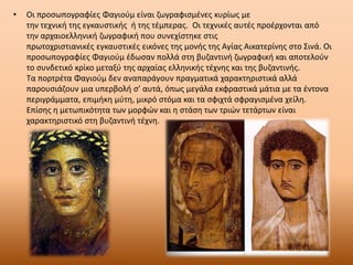 • Οι προσωπογραφίες Φαγιούμ είναι ζωγραφισμένες κυρίως με
την τεχνική της εγκαυστικής ή της τέμπερας. Οι τεχνικές αυτές προέρχονται από
την αρχαιοελληνική ζωγραφική που συνεχίστηκε στις
πρωτοχριστιανικές εγκαυστικές εικόνες της μονής της Αγίας Αικατερίνης στο Σινά. Οι
προσωπογραφίες Φαγιούμ έδωσαν πολλά στη βυζαντινή ζωγραφική και αποτελούν
το συνδετικό κρίκο μεταξύ της αρχαίας ελληνικής τέχνης και της βυζαντινής.
Τα πορτρέτα Φαγιούμ δεν αναπαράγουν πραγματικά χαρακτηριστικά αλλά
παρουσιάζουν μια υπερβολή σ’ αυτά, όπως μεγάλα εκφραστικά μάτια με τα έντονα
περιγράμματα, επιμήκη μύτη, μικρό στόμα και τα σφιχτά σφραγισμένα χείλη.
Επίσης η μετωπικότητα των μορφών και η στάση των τριών τετάρτων είναι
χαρακτηριστικό στη βυζαντινή τέχνη.
 