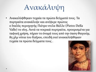 Ανακάλυψη
• Ανακαλύφθηκαν τυχαία τα πρώτα δείγματά τους. Τα
πορτραίτα ανακάλυψε και ανέφερε πρώτος
ο Ιταλός περιηγητής Πιέτρο ντελα Βάλλε (Pietro Della
Valle) το 1615. Αυτά τα νεκρικά πορτραίτα, προορισμένα για
ταφική χρήση, πήραν το όνομά τους από την όαση Φαγιούμ,
85 χλμ νότια του Καΐρου, επειδή εκεί ανακαλύφθηκαν
τυχαία τα πρώτα δείγματα τους .
 