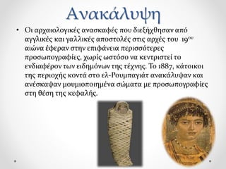 Ανακάλυψη
• Οι αρχαιολογικές ανασκαφές που διεξήχθησαν από
αγγλικές και γαλλικές αποστολές στις αρχές του 19ου
αιώνα έφεραν στην επιφάνεια περισσότερες
προσωπογραφίες, χωρίς ωστόσο να κεντριστεί το
ενδιαφέρον των ειδημόνων της τέχνης. Το 1887, κάτοικοι
της περιοχής κοντά στο ελ-Ρουμπαγιάτ ανακάλυψαν και
ανέσκαψαν μουμιοποιημένα σώματα με προσωπογραφίες
στη θέση της κεφαλής.
 