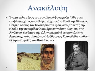 Ανακάλυψη
• Ένα μεγάλο μέρος του συνολικού φουαγιούμ ήλθε στην
επιφάνεια χάρις στον Άγγλο αρχαιολόγο Γουΐλιαμ Φλίντερς
Πέτρι,ο οποίος τον Ιανουάριο του 1900, αναζητώντας την
είσοδο της πυραμίδας Χαουάρα στην όαση Φαγιούμ της
Αιγύπτου, εντόπισε την ελληνορωμαϊκή νεκρόπολη της
Αρσινόης, γνωστή από τον Ηρόδοτο ως Κροκοδείλων πόλις,
κέντρο λατρείας του θεού Σομπέκ.
 