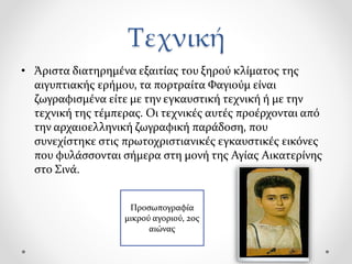 Τεχνική
• Άριστα διατηρημένα εξαιτίας του ξηρού κλίματος της
αιγυπτιακής ερήμου, τα πορτραίτα Φαγιούμ είναι
ζωγραφισμένα είτε με την εγκαυστική τεχνική ή με την
τεχνική της τέμπερας. Οι τεχνικές αυτές προέρχονται από
την αρχαιοελληνική ζωγραφική παράδοση, που
συνεχίστηκε στις πρωτοχριστιανικές εγκαυστικές εικόνες
που φυλάσσονται σήμερα στη μονή της Αγίας Αικατερίνης
στο Σινά.
Προσωπογραφία
μικρού αγοριού, 2ος
αιώνας
 