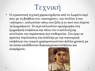 Τεχνική
• Η εγκαυστική τεχνική χαρακτηρίζεται από το λιωμένο κερί
που, με τη βοήθεια του «καυτηρίου», του πινέλου ή του
«κέστρου», απλωνόταν πάνω στο ξύλο ή το πανί που έπρεπε
να ζωγραφιστεί. Το κερί απλωνόταν ομοιόμορφα στη
ζωγραφική επιφάνεια και πάνω του ο καλλιτέχνης
εκτελούσε την παράσταση που επιθυμούσε. Στο έργο σε
αρκετές περιπτώσεις και ανάλογα με την οικονομική
επιφάνεια του νεκρού χρησιμοποιούνταν φύλλα χρυσού, με
τα οποία αποδίδονταν διακοσμητικοί στέφανοι και
κοσμήματα.
 