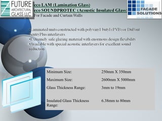 Minimum Size: 250mm X 350mm
Maximum Size: 2600mm X 5000mm
Glass Thickness Range: 3mm to 19mm
Insulated Glass Thickness
Range:
6.38mm to 80mm
 