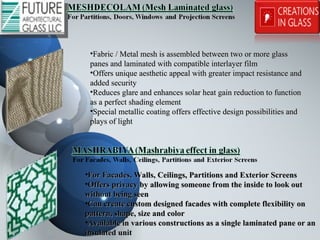 •Fabric / Metal mesh is assembled between two or more glassFabric / Metal mesh is assembled between two or more glass
panes and laminated with compatible interlayer filmpanes and laminated with compatible interlayer film
•Offers unique aesthetic appeal with greater impact resistance andOffers unique aesthetic appeal with greater impact resistance and
added securityadded security
•Reduces glare and enhances solar heat gain reduction to functionReduces glare and enhances solar heat gain reduction to function
as a perfect shading elementas a perfect shading element
•Special metallic coating offers effective design possibilities andSpecial metallic coating offers effective design possibilities and
plays of lightplays of light
•For Facades, Walls, Ceilings, Partitions and Exterior ScreensFor Facades, Walls, Ceilings, Partitions and Exterior Screens
•Offers privacy by allowing someone from the inside to look outOffers privacy by allowing someone from the inside to look out
without being seenwithout being seen
•Can create custom designed facades with complete flexibility onCan create custom designed facades with complete flexibility on
pattern, shape, size and colorpattern, shape, size and color
•Available in various constructions as a single laminated pane or anAvailable in various constructions as a single laminated pane or an
insulated unitinsulated unit
 