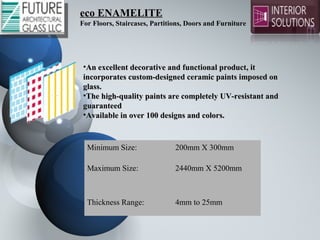 eco ENAMELITEeco ENAMELITE
For Floors, Staircases, Partitions, Doors and Furniture
•An excellent decorative and functional product, it An excellent decorative and functional product, it 
incorporates custom-designed ceramic paints imposed on incorporates custom-designed ceramic paints imposed on 
glass.glass.
•The high-quality paints are completely UV-resistant and The high-quality paints are completely UV-resistant and 
guaranteedguaranteed
•Available in over 100 designs and colors.Available in over 100 designs and colors.
Minimum Size: 200mm X 300mm
Maximum Size: 2440mm X 5200mm
Thickness Range: 4mm to 25mm
 