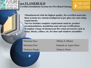 eco FLAMEBUILDeco FLAMEBUILD
Certified Installation Systems for Fire-Rated Glazing
•Manufactured with the highest quality, fire-certified materials, Manufactured with the highest quality, fire-certified materials, 
these systems are custom-configured as per glass size and rating these systems are custom-configured as per glass size and rating 
requirements.requirements.
•Service includes complete requirement analysis, product Service includes complete requirement analysis, product 
recommendations, installation and relevant certifications.recommendations, installation and relevant certifications.
•Complete renege of intumescent fire rated accessories such as Complete renege of intumescent fire rated accessories such as 
strips, blocks, collars, etc. for door and windows assembliesstrips, blocks, collars, etc. for door and windows assemblies
Minimum Size: 200mm X 300mm
Maximum Size: Depends on Aspect Ratio
Thickness Range: 10mm to 56mm
 