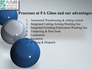 1. Automated Warehousing & cutting system
2. Integrated Cutting-Arising-Washing line
3. Integrated Grinding-Fabrication-Washing line
4. Tempering & Heat Soak
5. Lamination
6. Insulation
7. Packing & Dispatch
Processes at FA Glass and our advantagesProcesses at FA Glass and our advantages
 