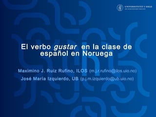 El verbo gustar en la clase de 
español en Noruega 
Maximino J. Ruiz Rufino, ILOS (m.j.r.rufino@ilos.uio.no) 
José María Izquierdo, UB (p.j.m.izquierdo@ub.uio.no) 
 